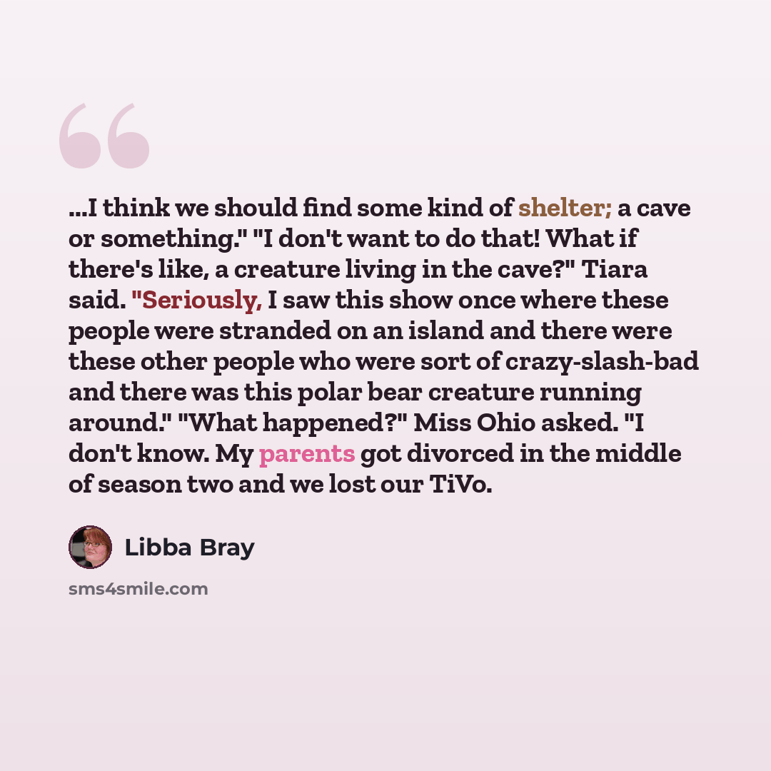 “...I think we should find some kind of shelter; a cave or something." "I don't want to do that! What if there's like, a creature living in the cave?" Tiara said. "Seriously, I saw this show once where these people were stranded on an island and there were these other people who were sort of…” quote by Libba Bray