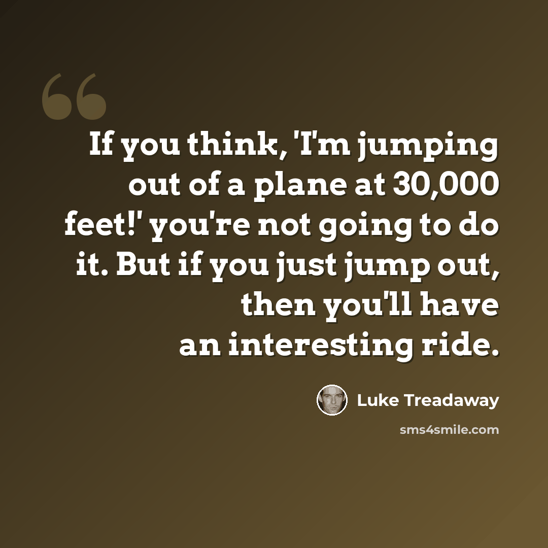 “If you think, 'I'm jumping out of a plane at 30,000 feet!' you're not going to do it. But if you just jump out, then you'll have an interesting ride.” quote by Luke Treadaway