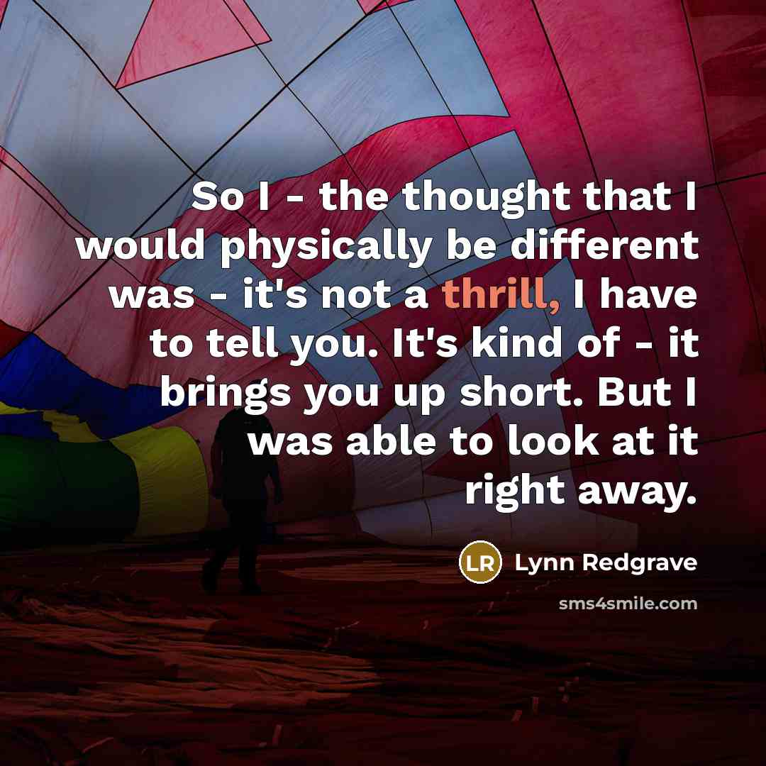 “So I - the thought that I would physically be different was - it's not a thrill, I have to tell you. It's kind of - it brings you up short. But I was able to look at it right away.” quote by Lynn Redgrave