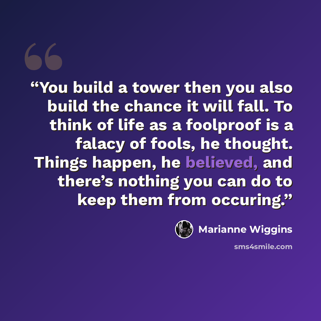 “You build a tower then you also build the chance it will fall. To think of life as a foolproof is a falacy of fools, he thought. Things happen, he believed, and there’s nothing you can do to keep them from occuring.” quote by Marianne Wiggins
