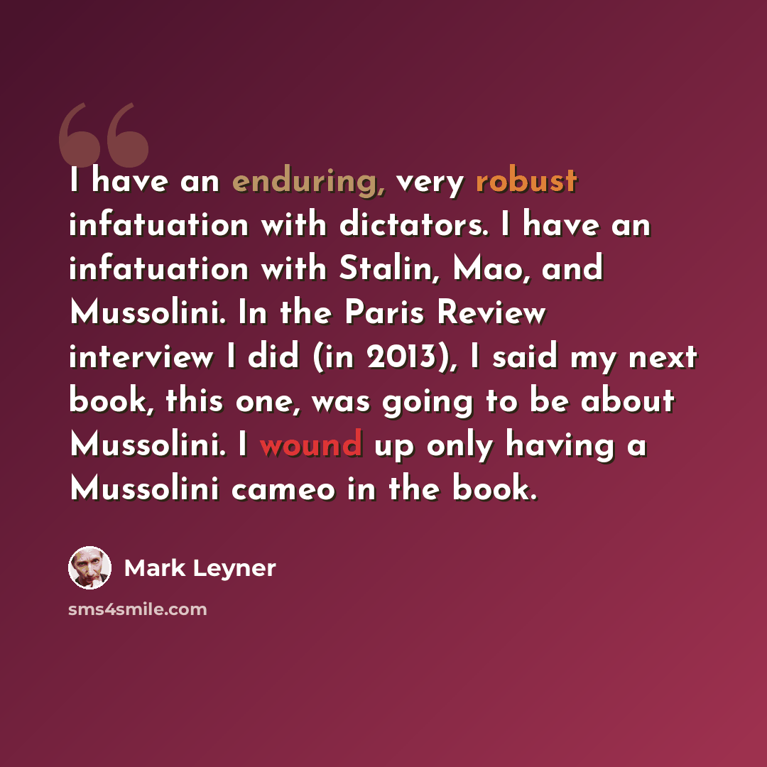 “I have an enduring, very robust infatuation with dictators. I have an infatuation with Stalin, Mao, and Mussolini. In the Paris Review interview I did (in 2013), I said my next book, this one, was going to be about Mussolini. I wound up only having a Mussolini cameo in the book.” quote by Mark Leyner