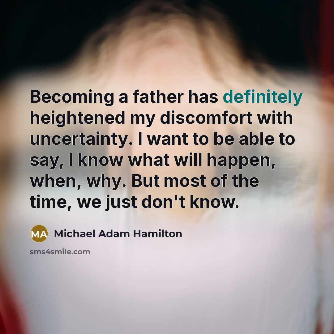 “Becoming a father has definitely heightened my discomfort with uncertainty. I want to be able to say, I know what will happen, when, why. But most of the time, we just don't know.” quote by Michael Adam Hamilton