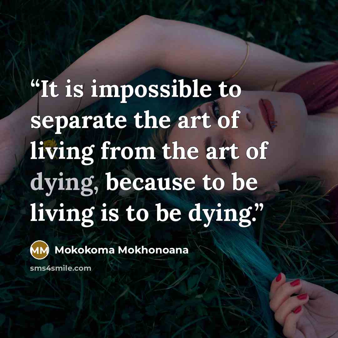 “It is impossible to separate the art of living from the art of dying, because to be living is to be dying.” quote by Mokokoma Mokhonoana