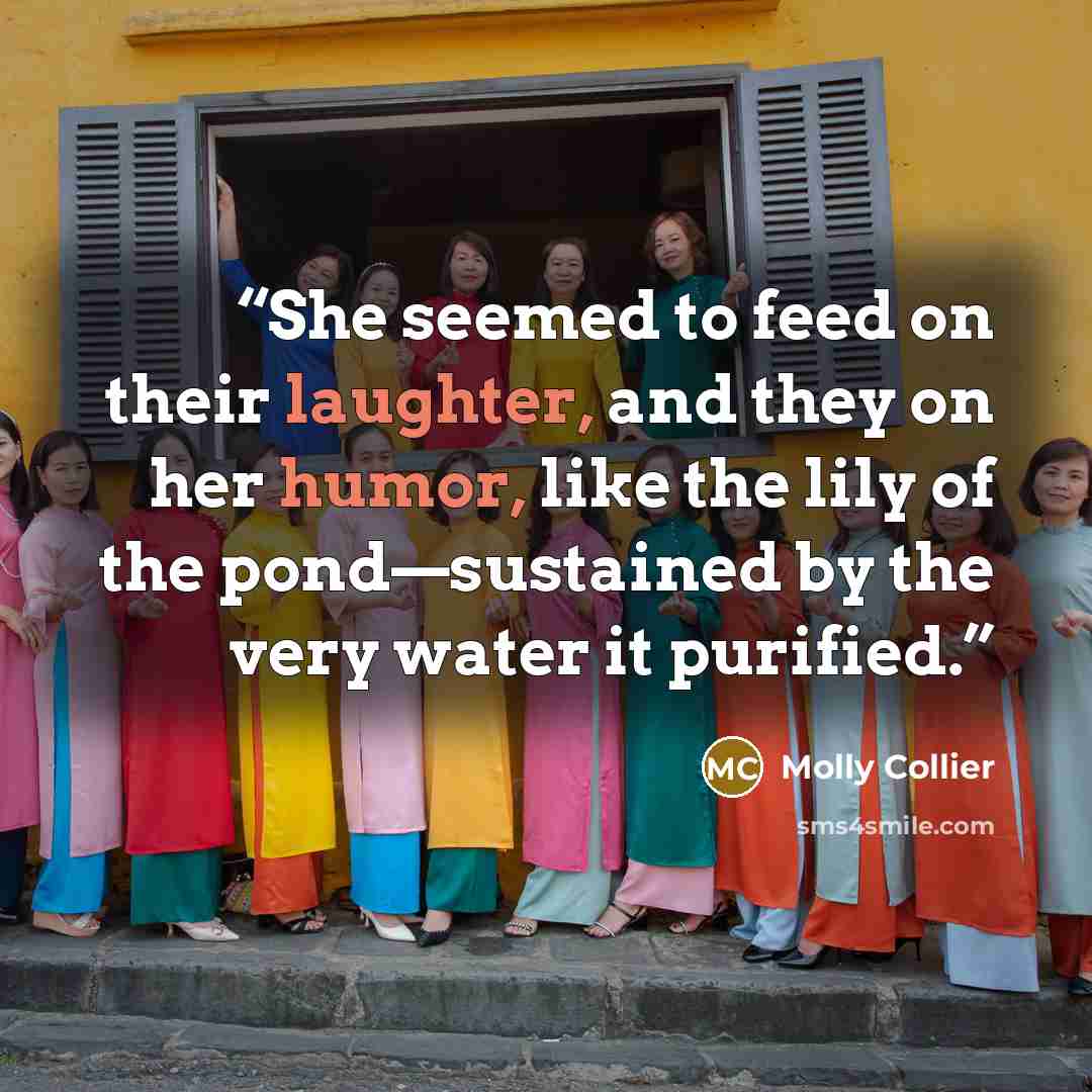 “She seemed to feed on their laughter, and they on her humor, like the lily of the pond—sustained by the very water it purified.” quote by Molly Collier