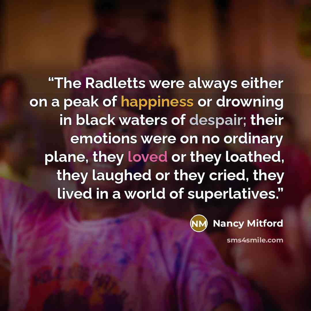 “The Radletts were always either on a peak of happiness or drowning in black waters of despair; their emotions were on no ordinary plane, they loved or they loathed, they laughed or they cried, they lived in a world of superlatives.” quote by Nancy Mitford