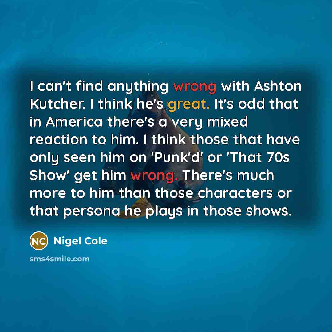 “I can't find anything wrong with Ashton Kutcher. I think he's great. It's odd that in America there's a very mixed reaction to him. I think those that have only seen him on 'Punk'd' or 'That 70s Show' get him wrong. There's much more to him than those characters or that persona he plays in those…” quote by Nigel Cole