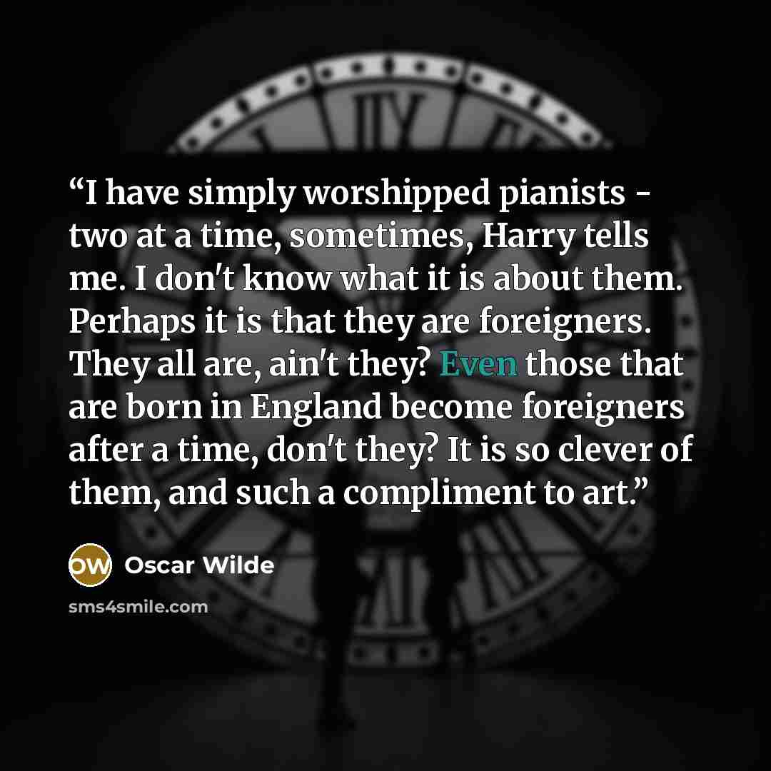 “I have simply worshipped pianists - two at a time, sometimes, Harry tells me. I don't know what it is about them. Perhaps it is that they are foreigners. They all are, ain't they? Even those that are born in England become foreigners after a time, don't they? It is so clever of them, and such a…” quote by Oscar Wilde