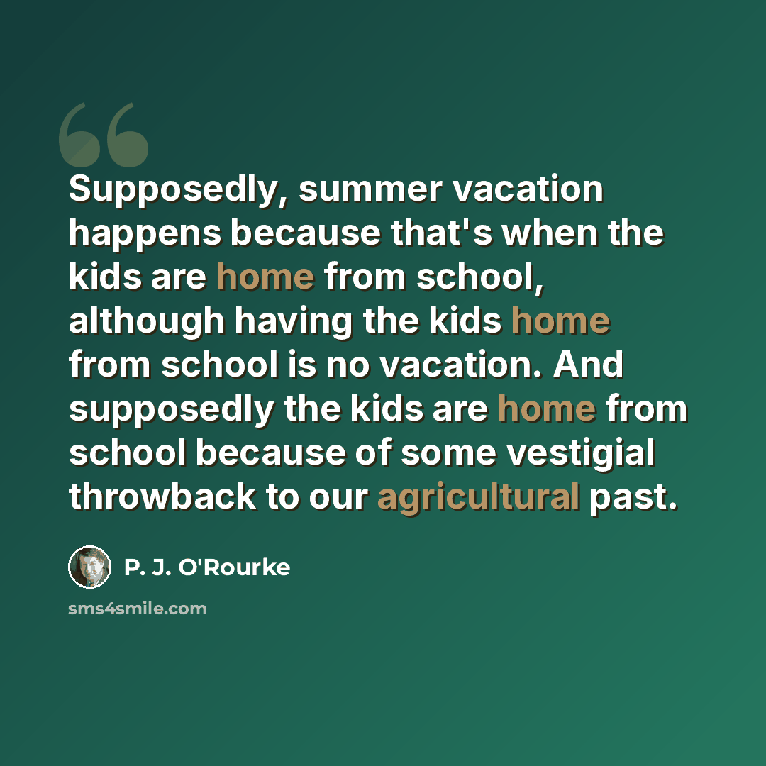“Supposedly, summer vacation happens because that's when the kids are home from school, although having the kids home from school is no vacation. And supposedly the kids are home from school because of some vestigial throwback to our agricultural past.” quote by P. J. O'Rourke