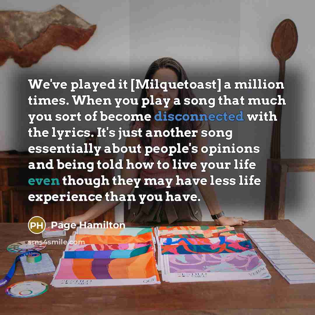 “We've played it [Milquetoast] a million times. When you play a song that much you sort of become disconnected with the lyrics. It's just another song essentially about people's opinions and being told how to live your life even though they may have less life experience than you have.” quote by Page Hamilton