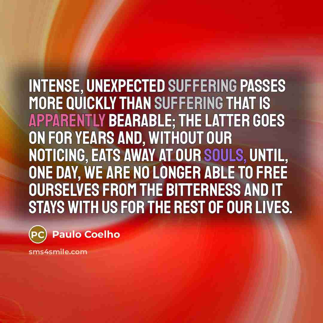 “Intense, unexpected suffering passes more quickly than suffering that is apparently bearable; the latter goes on for years and, without our noticing, eats away at our souls, until, one day, we are no longer able to free ourselves from the bitterness and it stays with us for the rest of our lives.” quote by Paulo Coelho