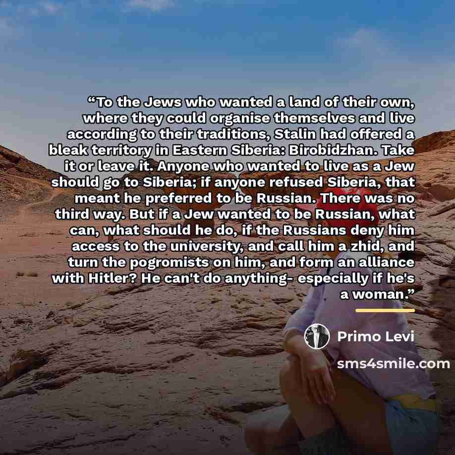 “To the Jews who wanted a land of their own, where they could organise themselves and live according to their traditions, Stalin had offered a bleak territory in Eastern Siberia: Birobidzhan. Take it or leave it. Anyone who wanted to live as a Jew should go to Siberia; if anyone refused Siberia…” quote by Primo Levi
