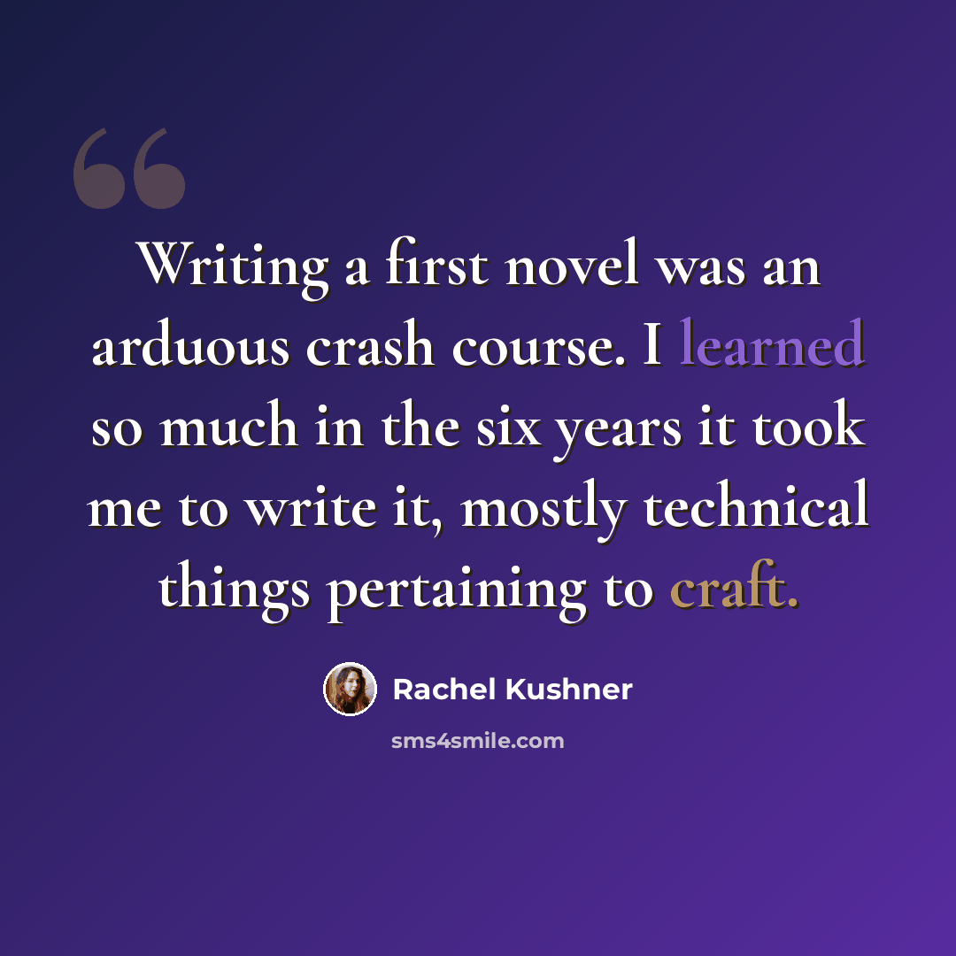 “Writing a first novel was an arduous crash course. I learned so much in the six years it took me to write it, mostly technical things pertaining to craft.” quote by Rachel Kushner