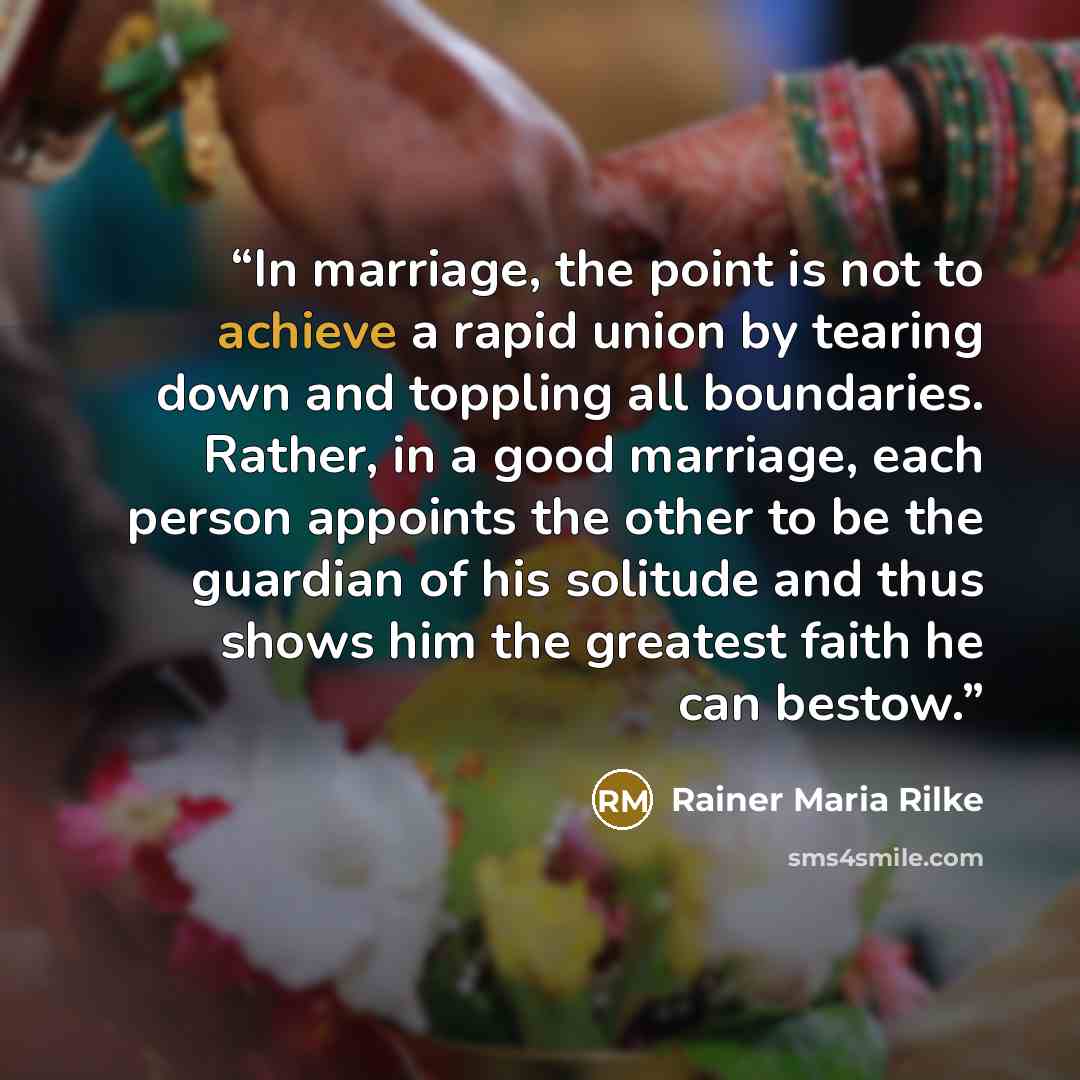 “In marriage, the point is not to achieve a rapid union by tearing down and toppling all boundaries. Rather, in a good marriage, each person appoints the other to be the guardian of his solitude and thus shows him the greatest faith he can bestow.” quote by Rainer Maria Rilke