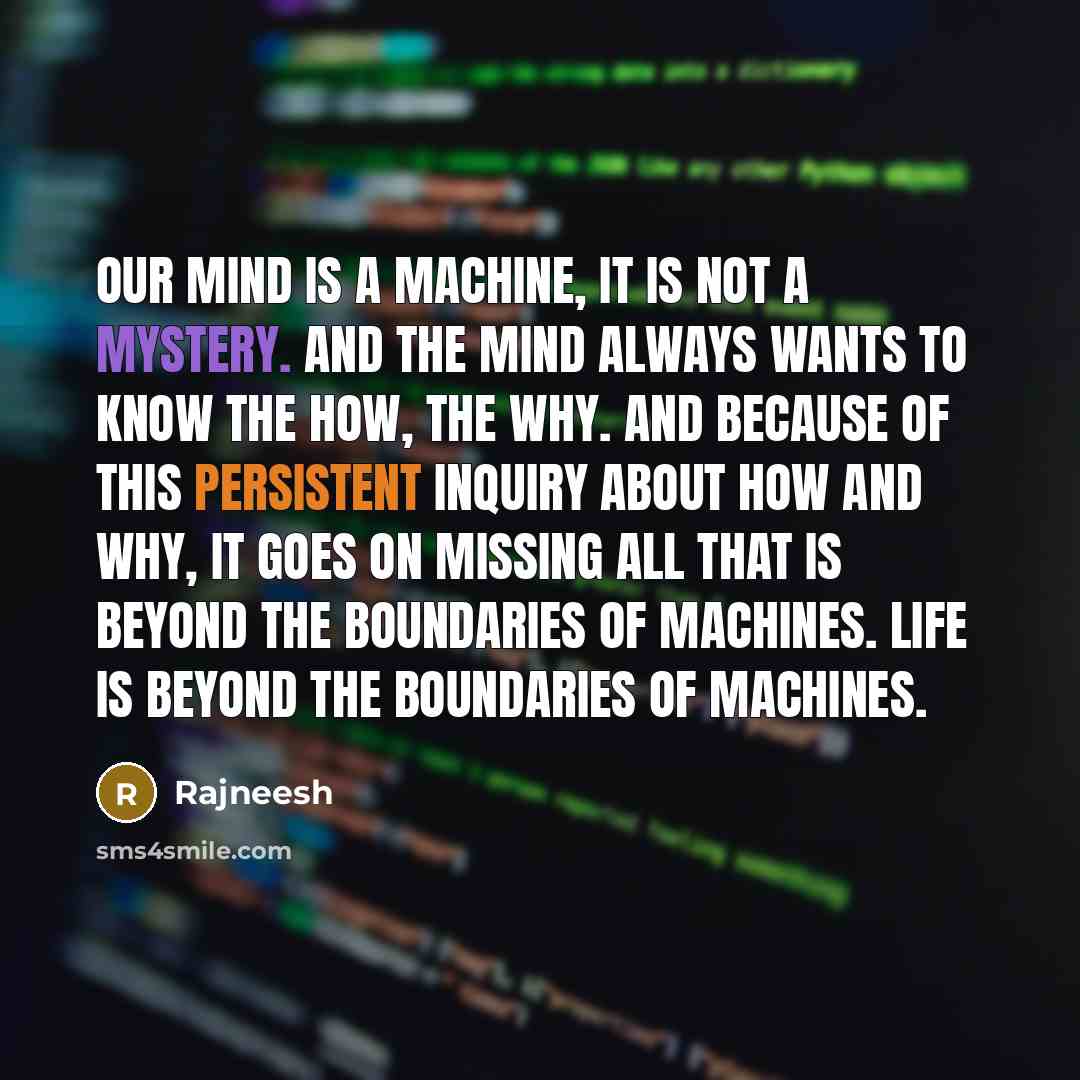 “Our mind is a machine, it is not a mystery. And the mind always wants to know the how, the why. And because of this persistent inquiry about how and why, it goes on missing all that is beyond the boundaries of machines. Life is beyond the boundaries of machines.” quote by Rajneesh