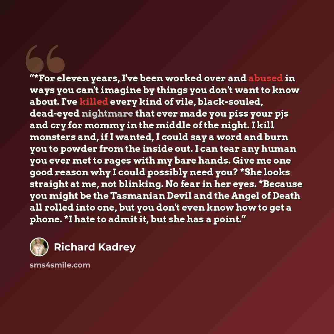 “*For eleven years, I've been worked over and abused in ways you can't imagine by things you don't want to know about. I've killed every kind of vile, black-souled, dead-eyed nightmare that ever made you piss your pjs and cry for mommy in the middle of the night. I kill monsters and, if I wanted, I…” quote by Richard Kadrey