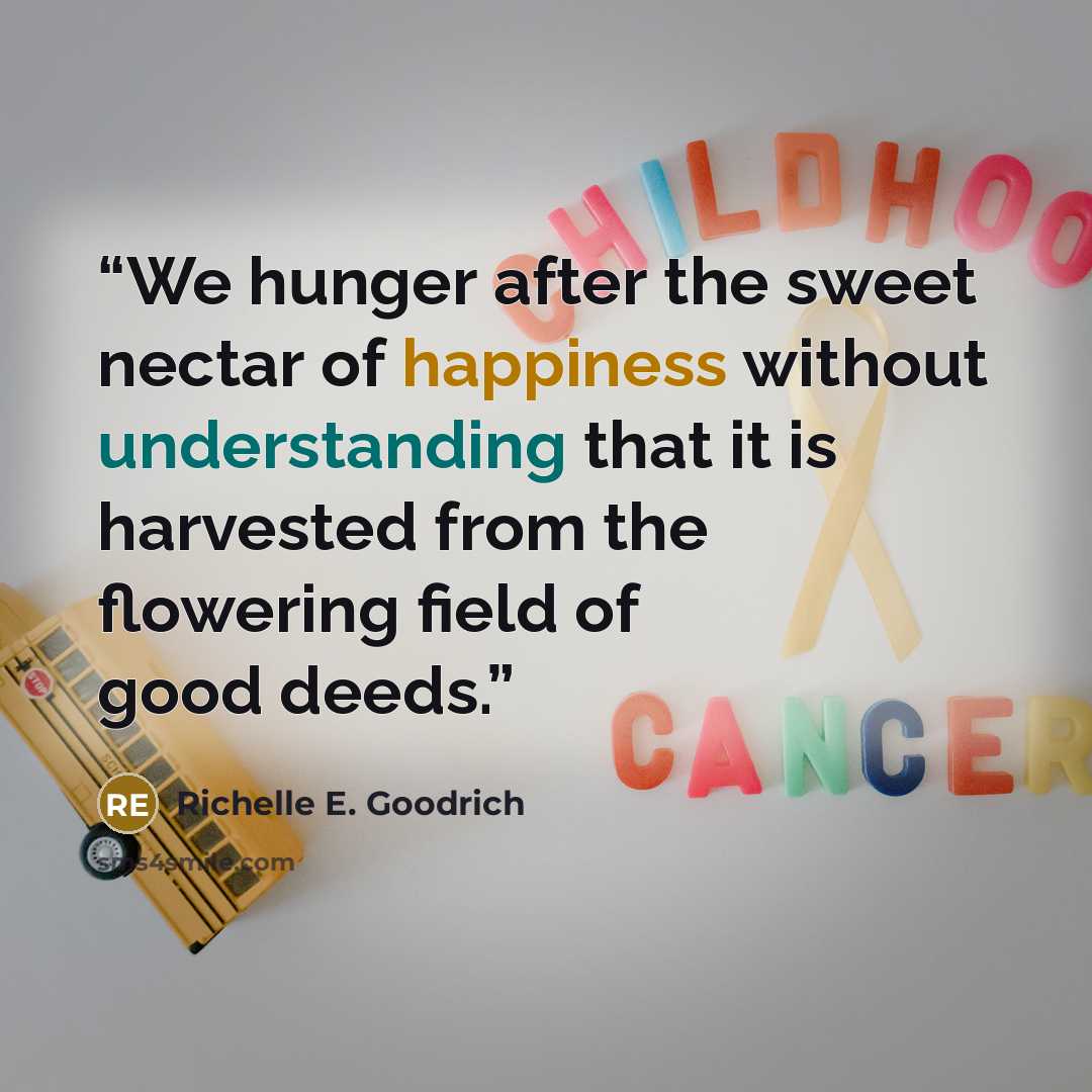 “We hunger after the sweet nectar of happiness without understanding that it is harvested from the flowering field of good deeds.” quote by Richelle E. Goodrich