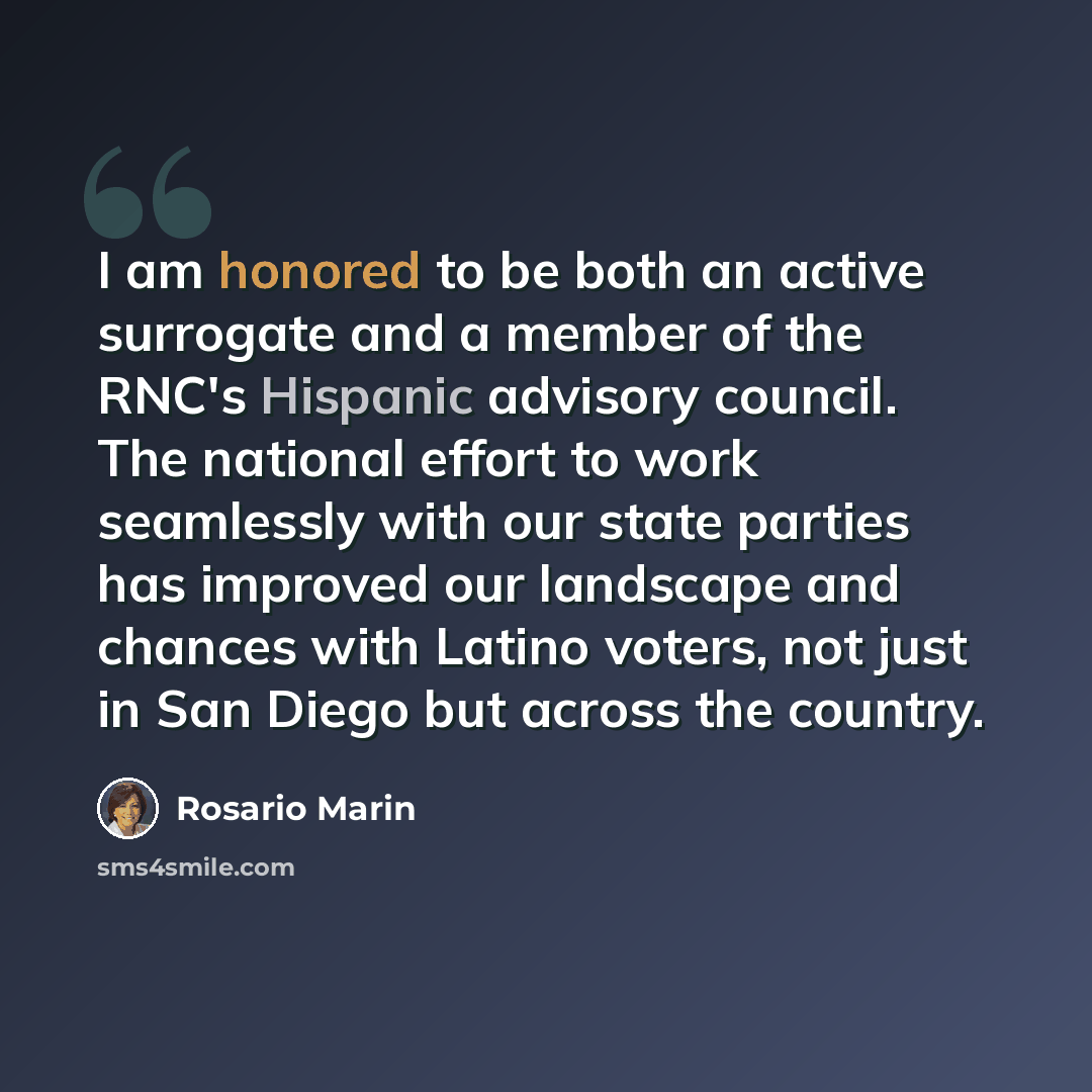 “I am honored to be both an active surrogate and a member of the RNC's Hispanic advisory council. The national effort to work seamlessly with our state parties has improved our landscape and chances with Latino voters, not just in San Diego but across the country.” quote by Rosario Marin