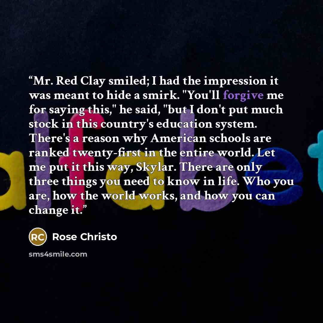 “Mr. Red Clay smiled; I had the impression it was meant to hide a smirk. "You'll forgive me for saying this," he said, "but I don't put much stock in this country's education system. There's a reason why American schools are ranked twenty-first in the entire world. Let me put it this way, Skylar…” quote by Rose Christo