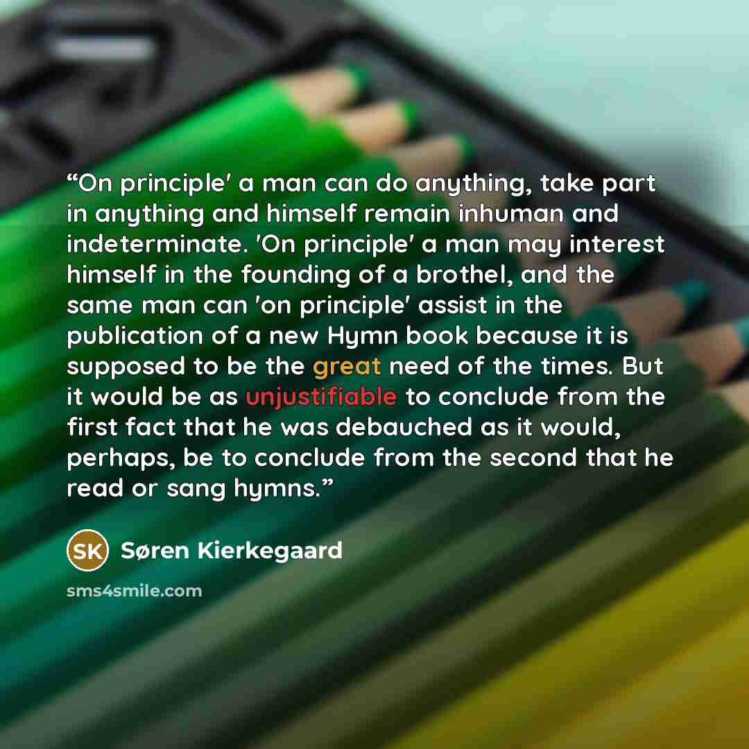 “On principle' a man can do anything, take part in anything and himself remain inhuman and indeterminate. 'On principle' a man may interest himself in the founding of a brothel, and the same man can 'on principle' assist in the publication of a new Hymn book because it is supposed to be the great…” quote by Søren Kierkegaard