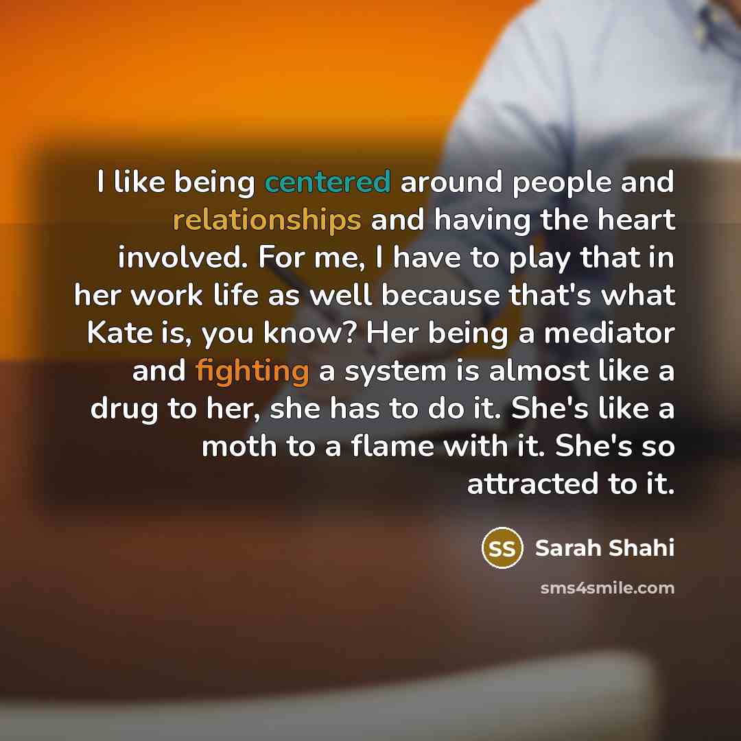 “I like being centered around people and relationships and having the heart involved. For me, I have to play that in her work life as well because that's what Kate is, you know? Her being a mediator and fighting a system is almost like a drug to her, she has to do it. She's like a moth to a flame…” quote by Sarah Shahi