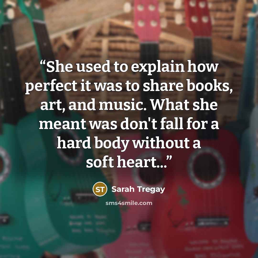 “She used to explain how perfect it was to share books, art, and music. What she meant was don't fall for a hard body without a soft heart...” quote by Sarah Tregay