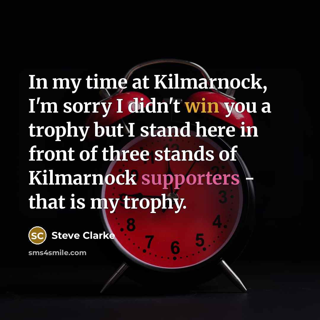 “In my time at Kilmarnock, I'm sorry I didn't win you a trophy but I stand here in front of three stands of Kilmarnock supporters - that is my trophy.” quote by Steve Clarke