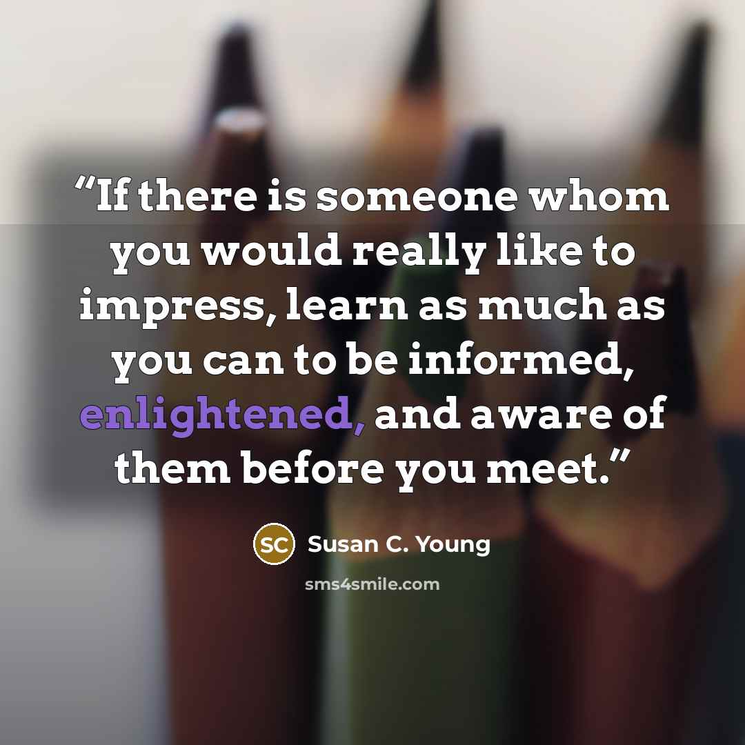 “If there is someone whom you would really like to impress, learn as much as you can to be informed, enlightened, and aware of them before you meet.” quote by Susan C. Young
