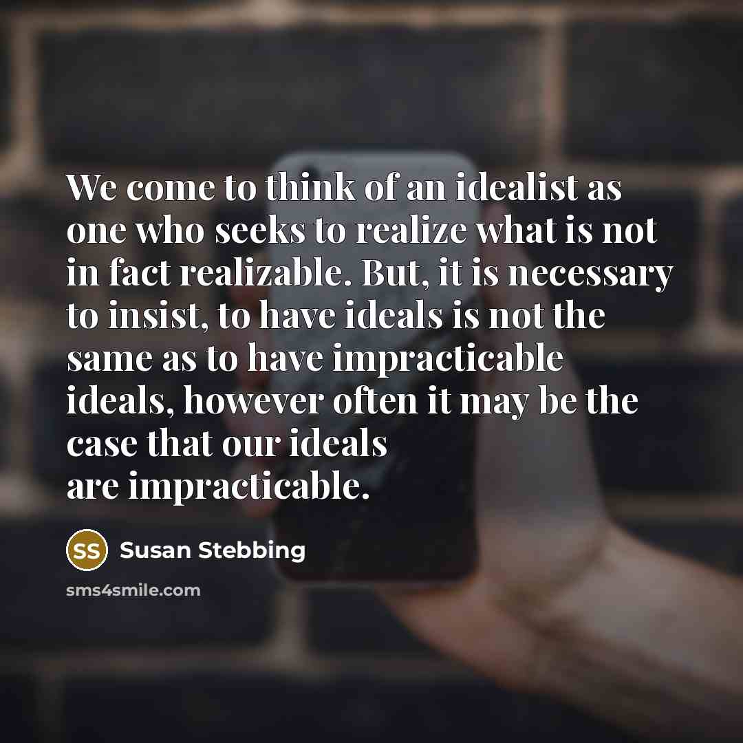“We come to think of an idealist as one who seeks to realize what is not in fact realizable. But, it is necessary to insist, to have ideals is not the same as to have impracticable ideals, however often it may be the case that our ideals are impracticable.” quote by Susan Stebbing