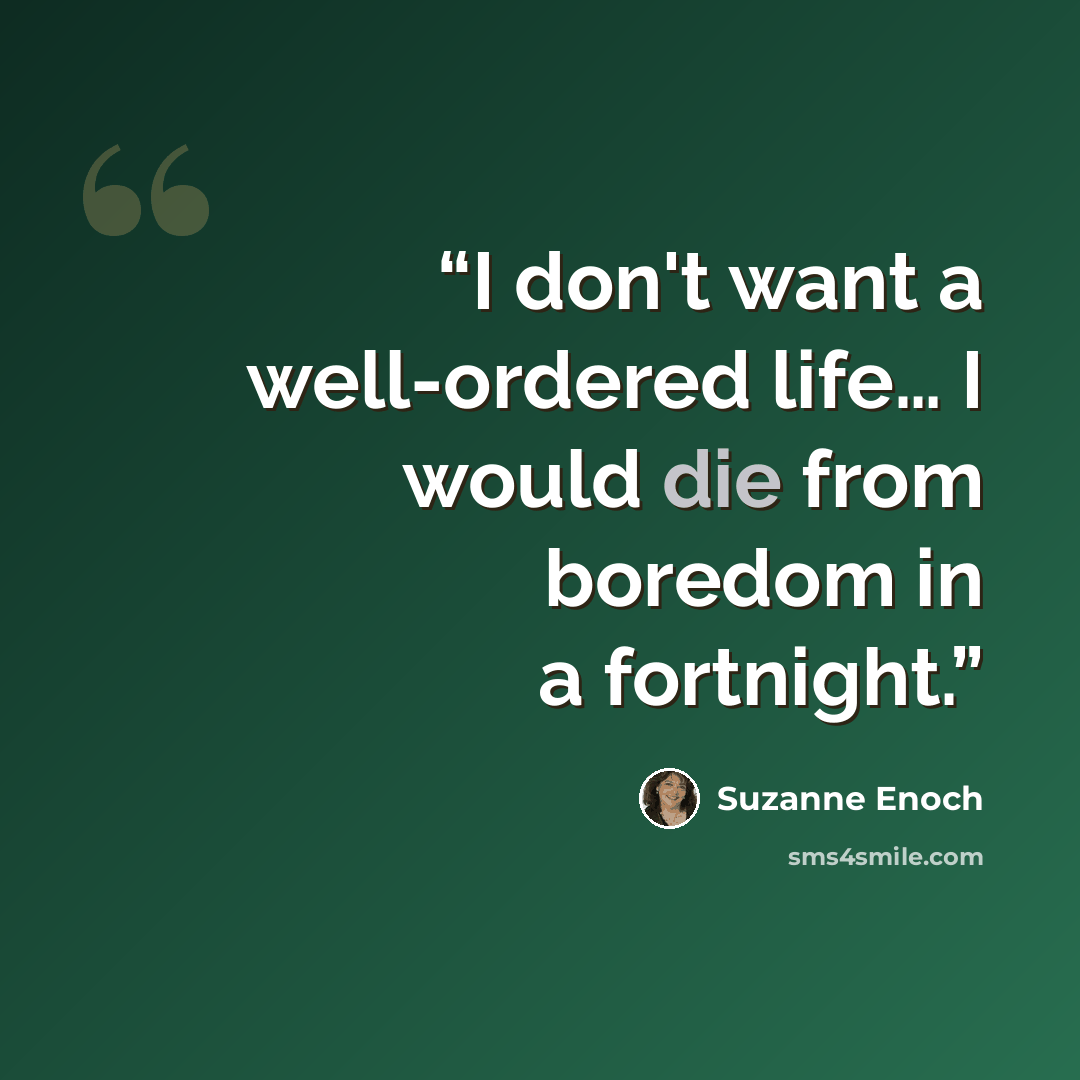 “I don't want a well-ordered life… I would die from boredom in a fortnight.” quote by Suzanne Enoch