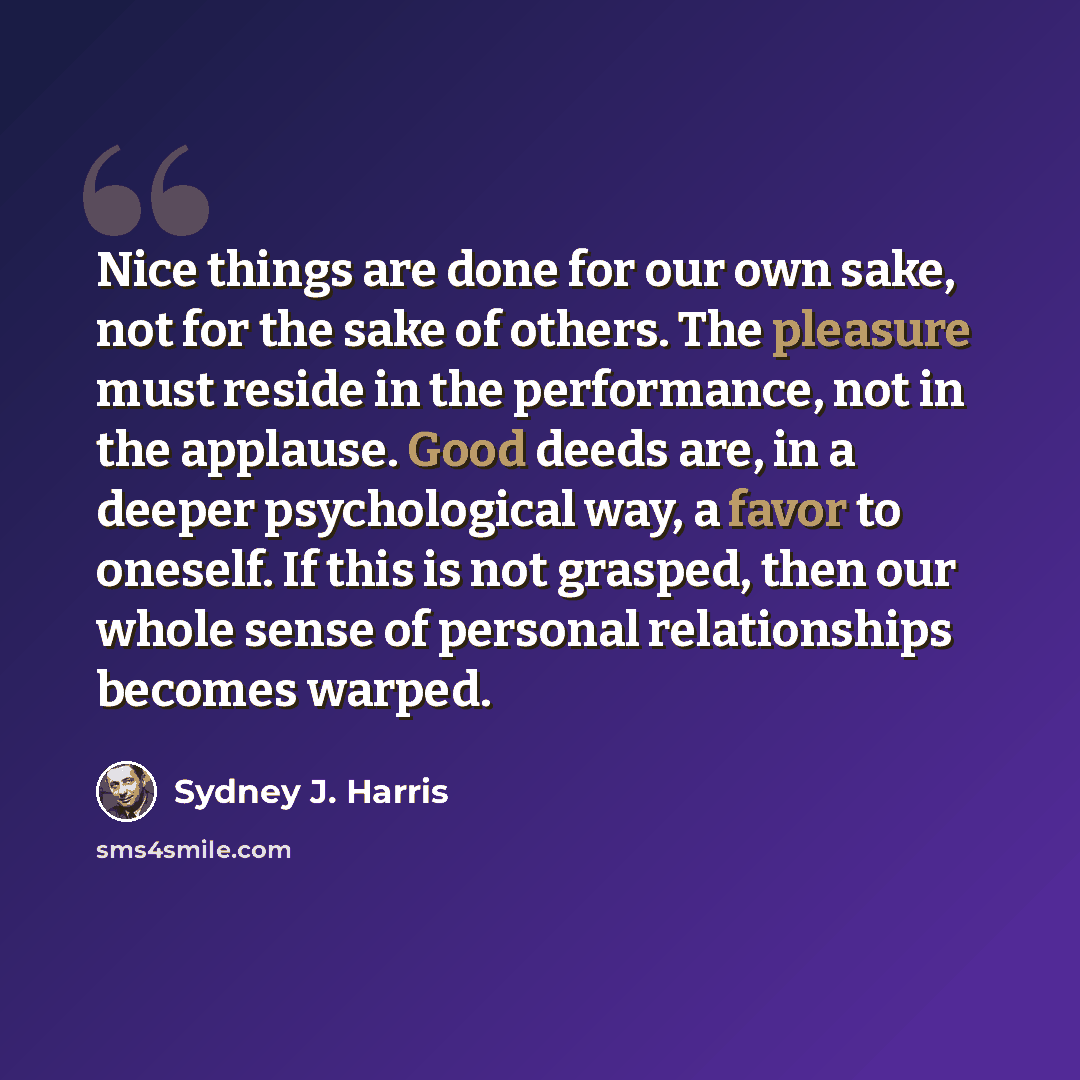 “Nice things are done for our own sake, not for the sake of others. The pleasure must reside in the performance, not in the applause. Good deeds are, in a deeper psychological way, a favor to oneself. If this is not grasped, then our whole sense of personal relationships becomes warped.” quote by Sydney J. Harris