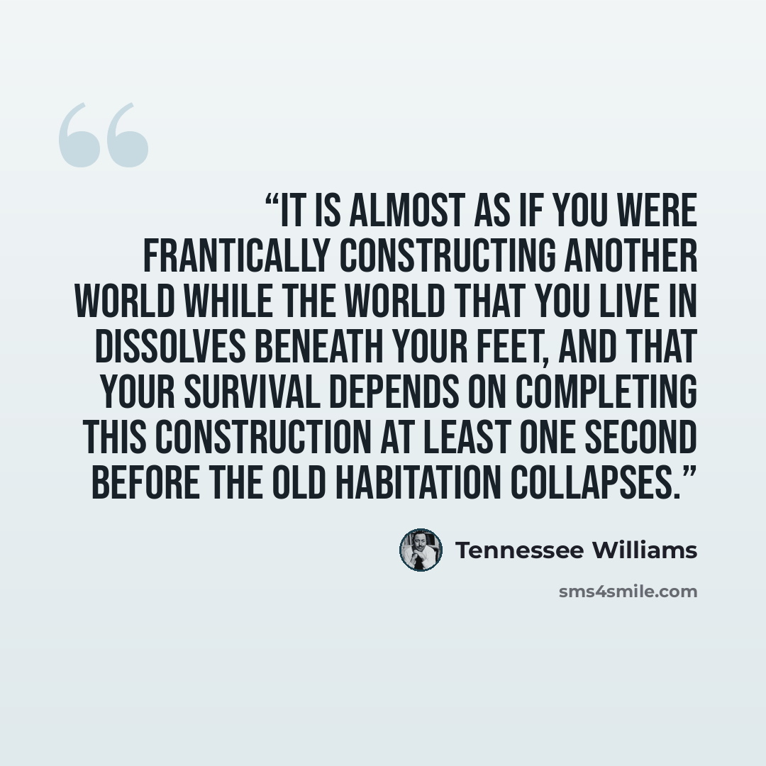 “It is almost as if you were frantically constructing another world while the world that you live in dissolves beneath your feet, and that your survival depends on completing this construction at least one second before the old habitation collapses.” quote by Tennessee Williams