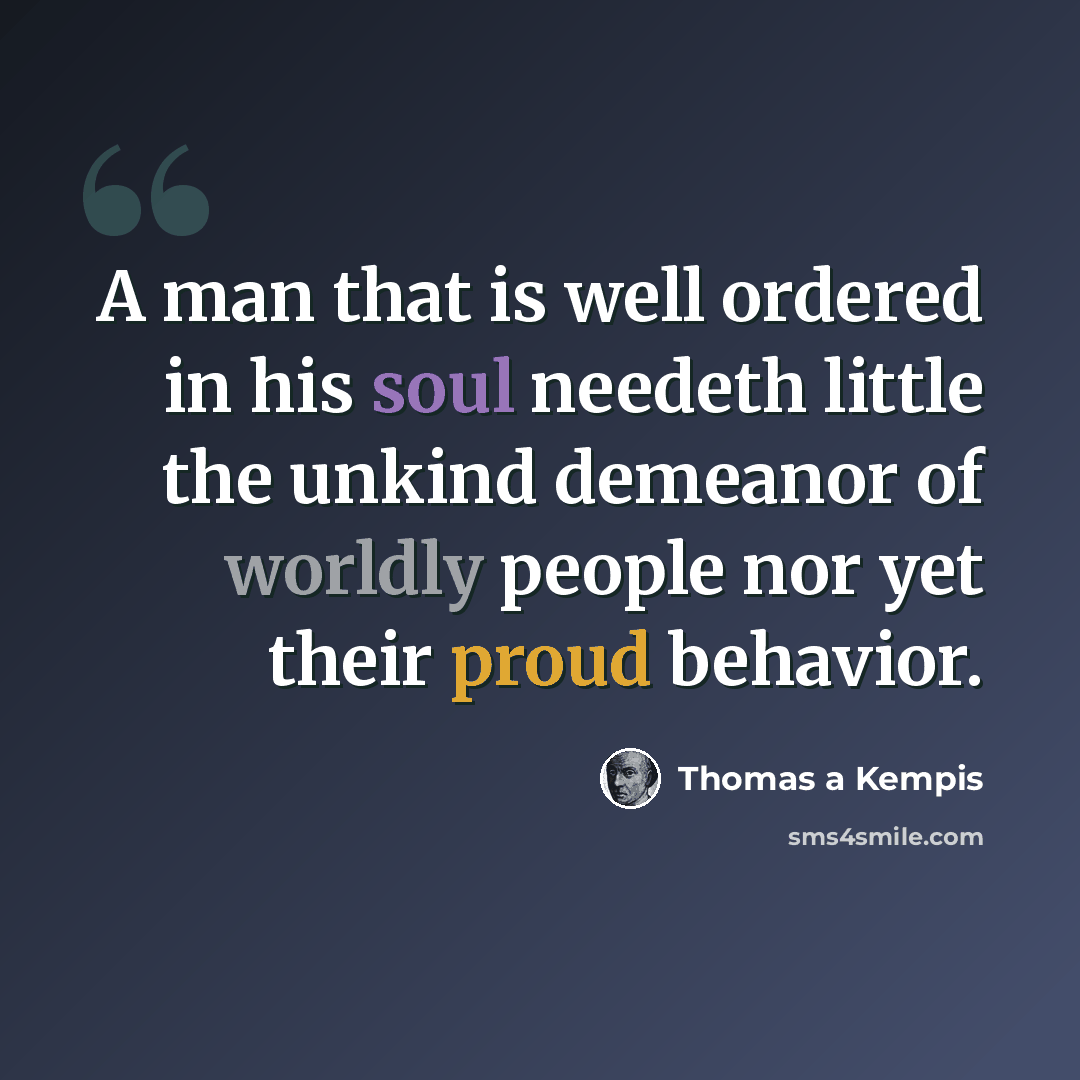 “A man that is well ordered in his soul needeth little the unkind demeanor of worldly people nor yet their proud behavior.” quote by Thomas a Kempis