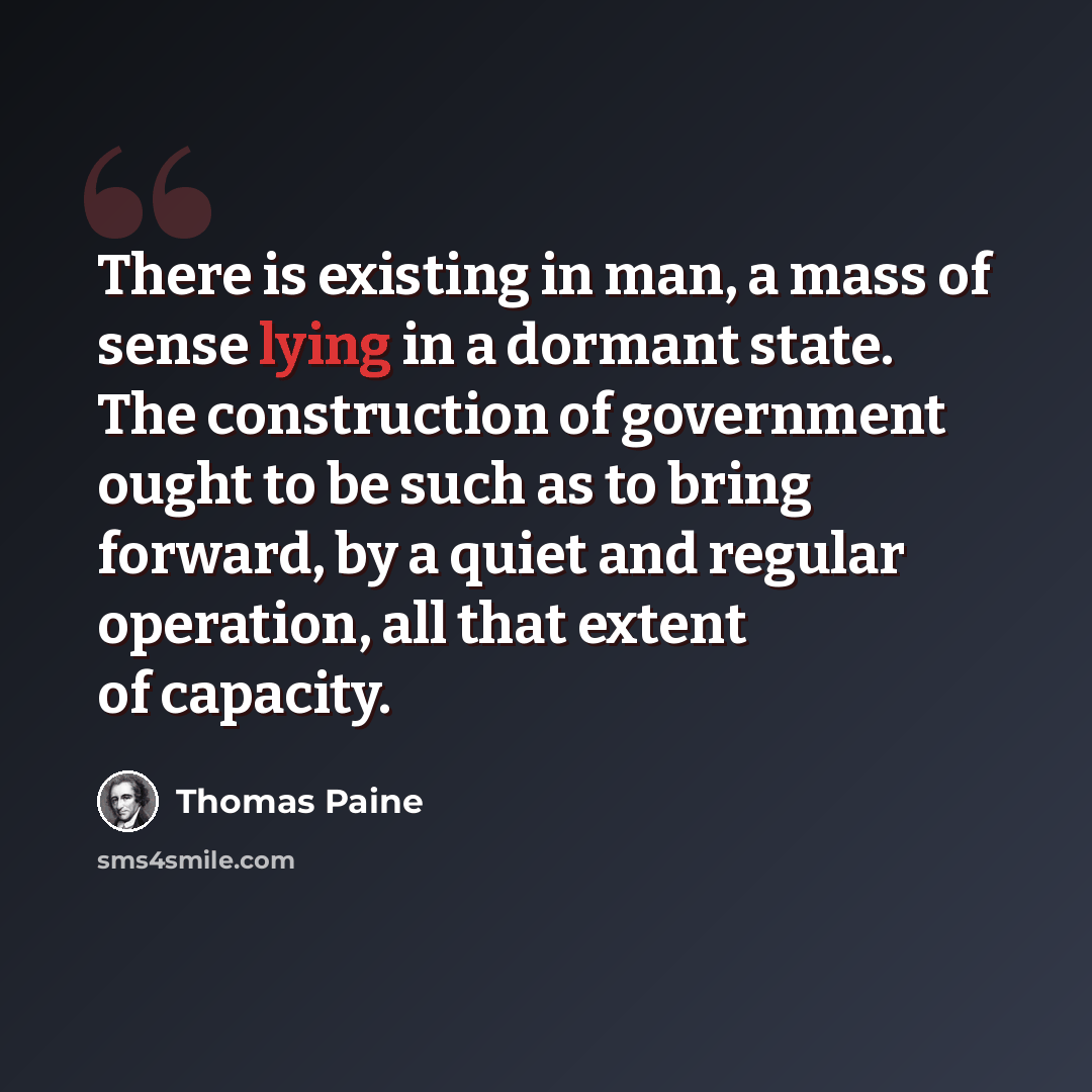 “There is existing in man, a mass of sense lying in a dormant state. The construction of government ought to be such as to bring forward, by a quiet and regular operation, all that extent of capacity.” quote by Thomas Paine