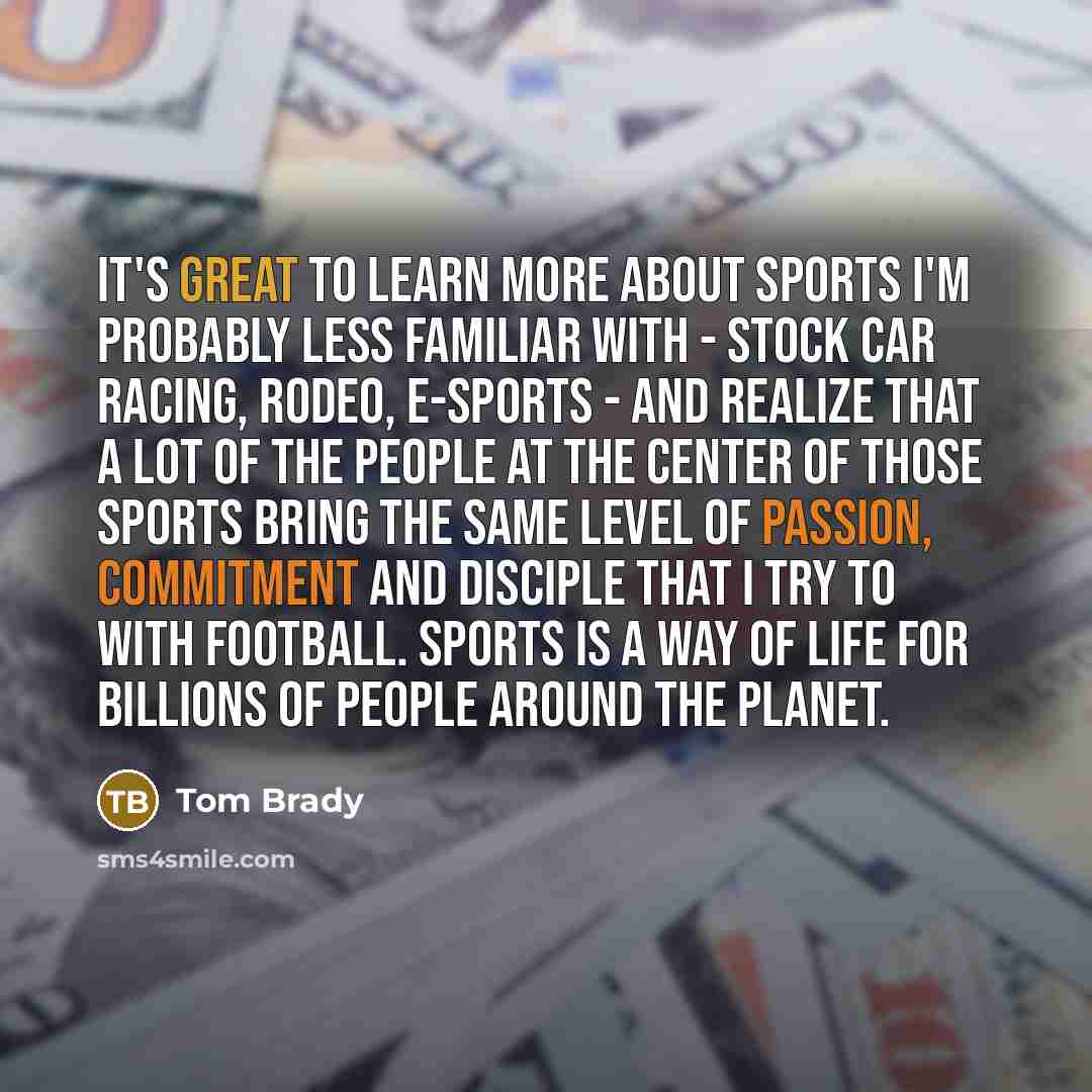 “It's great to learn more about sports I'm probably less familiar with - stock car racing, rodeo, e-sports - and realize that a lot of the people at the center of those sports bring the same level of passion, commitment and disciple that I try to with football. Sports is a way of life for billions…” quote by Tom Brady