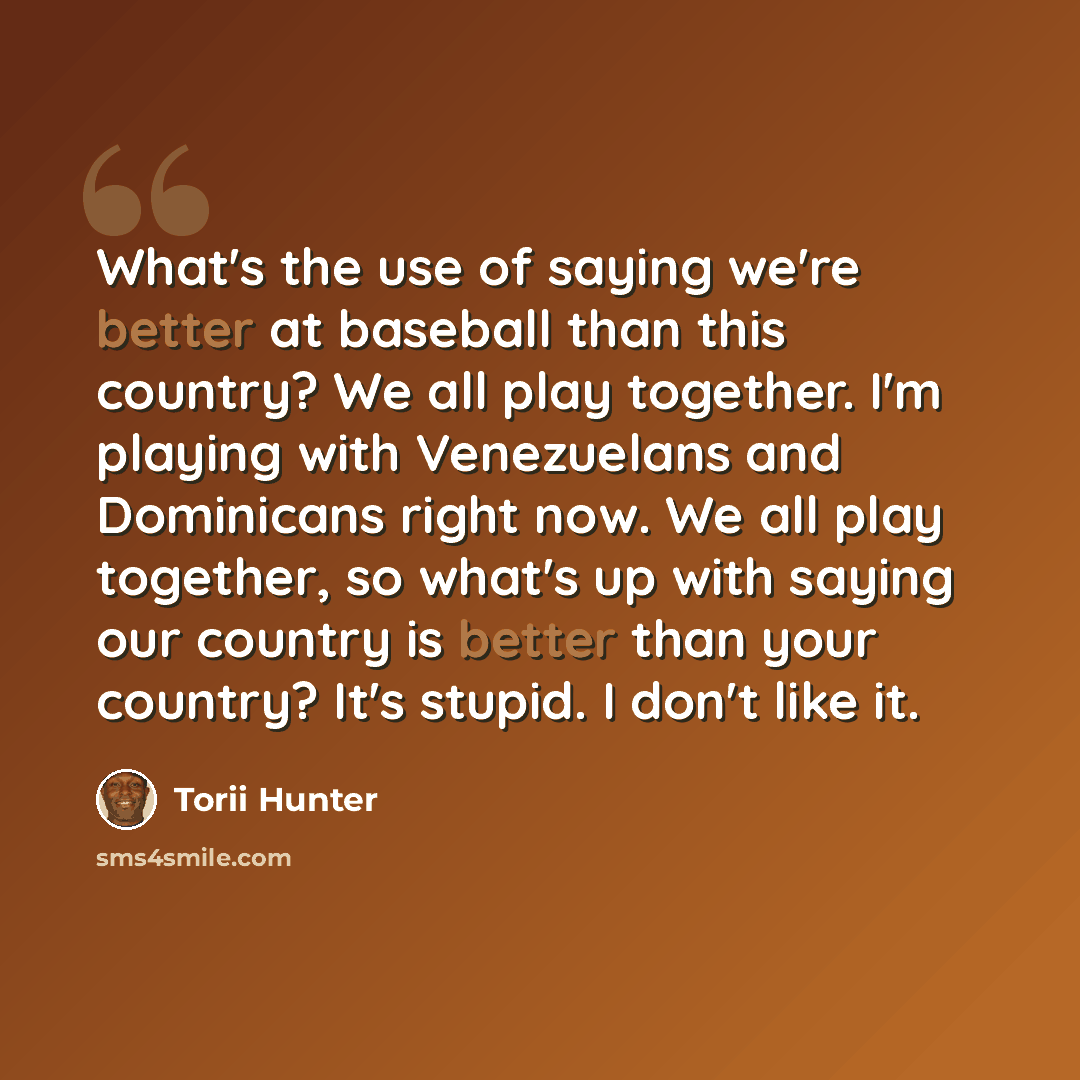 “What's the use of saying we're better at baseball than this country? We all play together. I'm playing with Venezuelans and Dominicans right now. We all play together, so what's up with saying our country is better than your country? It's stupid. I don't like it.” quote by Torii Hunter
