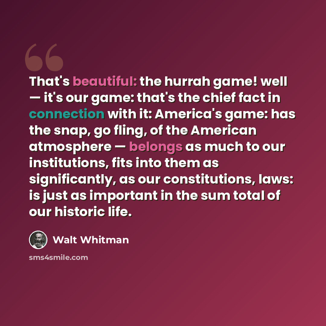 “That's beautiful: the hurrah game! well — it's our game: that's the chief fact in connection with it: America's game: has the snap, go fling, of the American atmosphere — belongs as much to our institutions, fits into them as significantly, as our constitutions, laws: is just as important in the…” quote by Walt Whitman