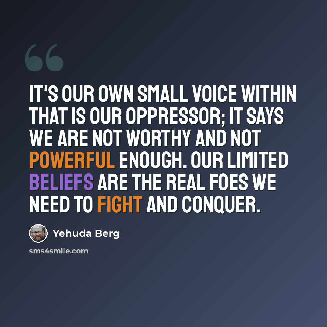 “It's our own small voice within that is our oppressor; it says we are not worthy and not powerful enough. Our limited beliefs are the real foes we need to fight and conquer.” quote by Yehuda Berg
