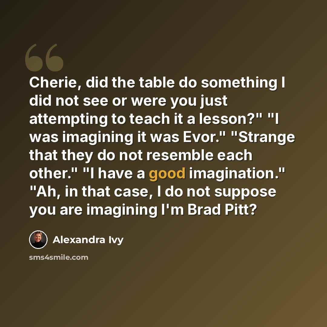 “Cherie, did the table do something I did not see or were you just attempting to teach it a lesson?" "I was imagining it was Evor." "Strange that they do not resemble each other." "I have a good imagination." "Ah, in that case, I do not suppose you are imagining I'm Brad Pitt?” quote by Alexandra Ivy