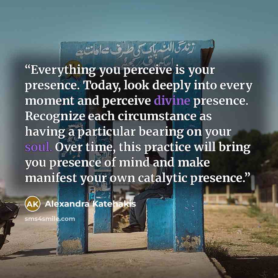 “Everything you perceive is your presence. Today, look deeply into every moment and perceive divine presence. Recognize each circumstance as having a particular bearing on your soul. Over time, this practice will bring you presence of mind and make manifest your own catalytic presence.” quote by Alexandra Katehakis