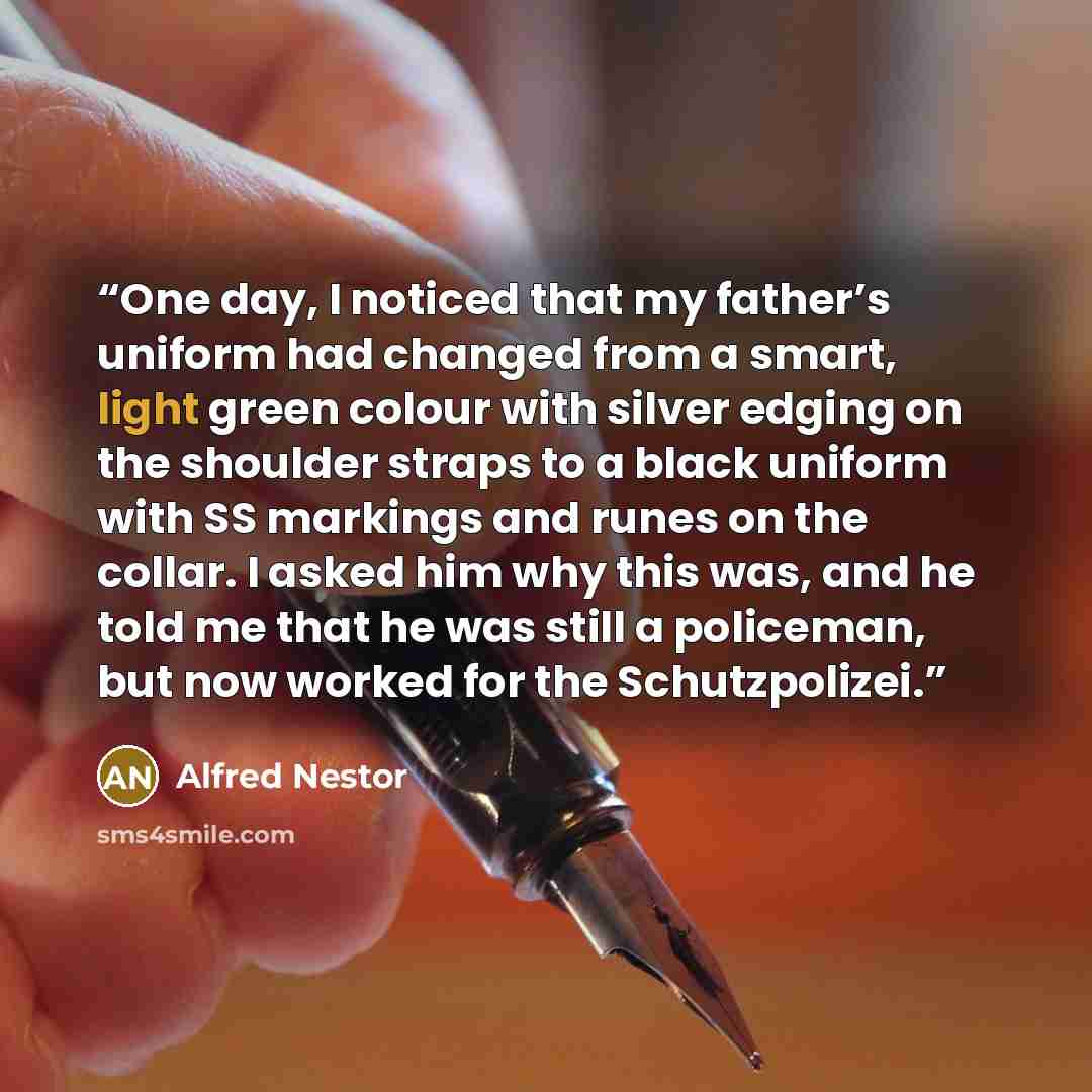 “One day, I noticed that my father’s uniform had changed from a smart, light green colour with silver edging on the shoulder straps to a black uniform with SS markings and runes on the collar. I asked him why this was, and he told me that he was still a policeman, but now worked for the…” quote by Alfred Nestor
