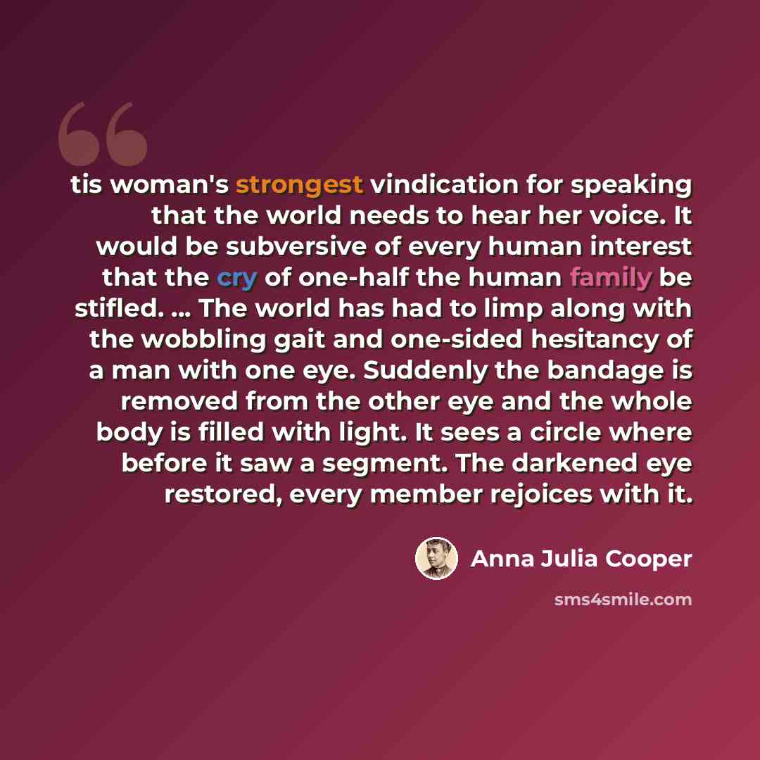 “tis woman's strongest vindication for speaking that the world needs to hear her voice. It would be subversive of every human interest that the cry of one-half the human family be stifled. ... The world has had to limp along with the wobbling gait and one-sided hesitancy of a man with one eye…” quote by Anna Julia Cooper