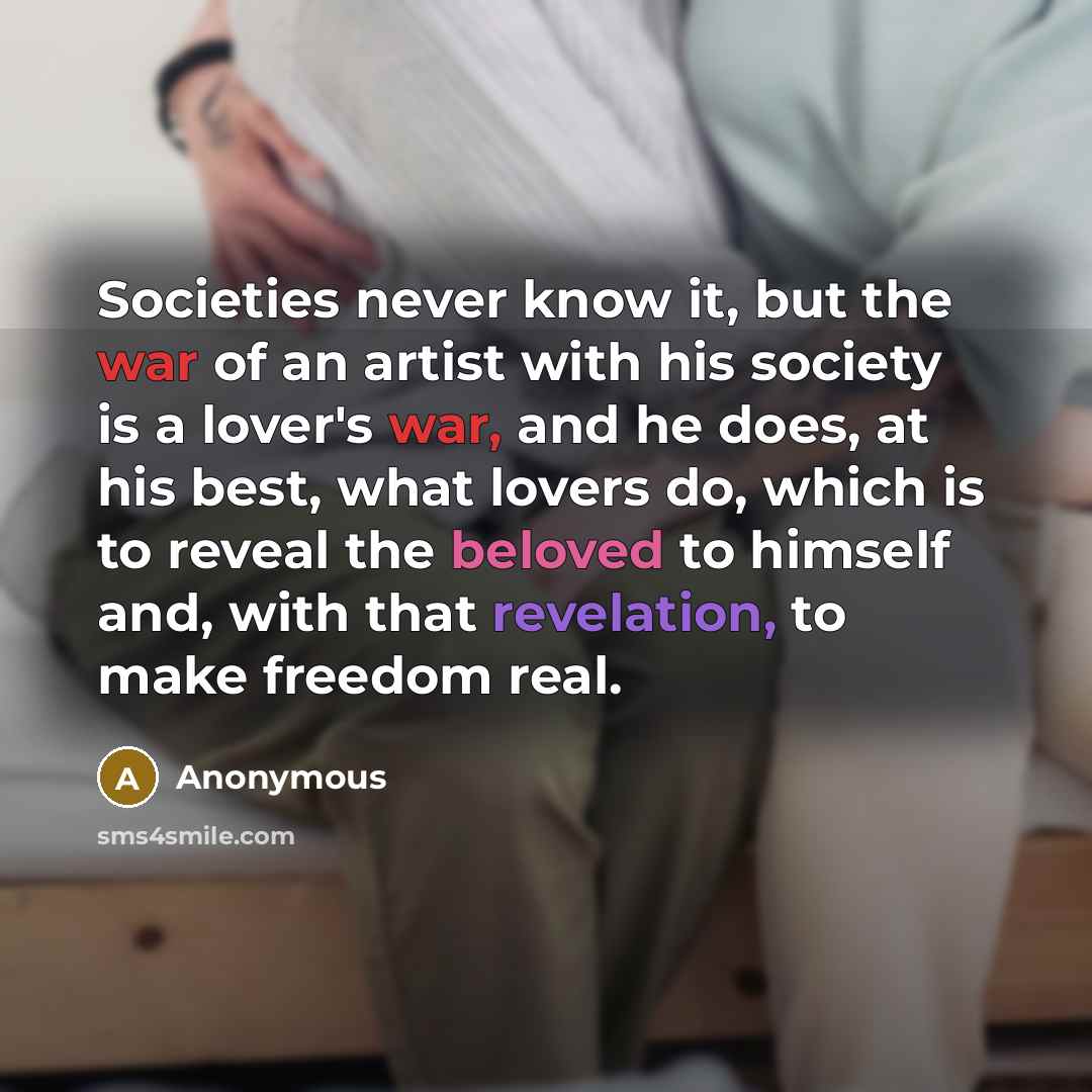 “Societies never know it, but the war of an artist with his society is a lover's war, and he does, at his best, what lovers do, which is to reveal the beloved to himself and, with that revelation, to make freedom real.” quote by Anonymous