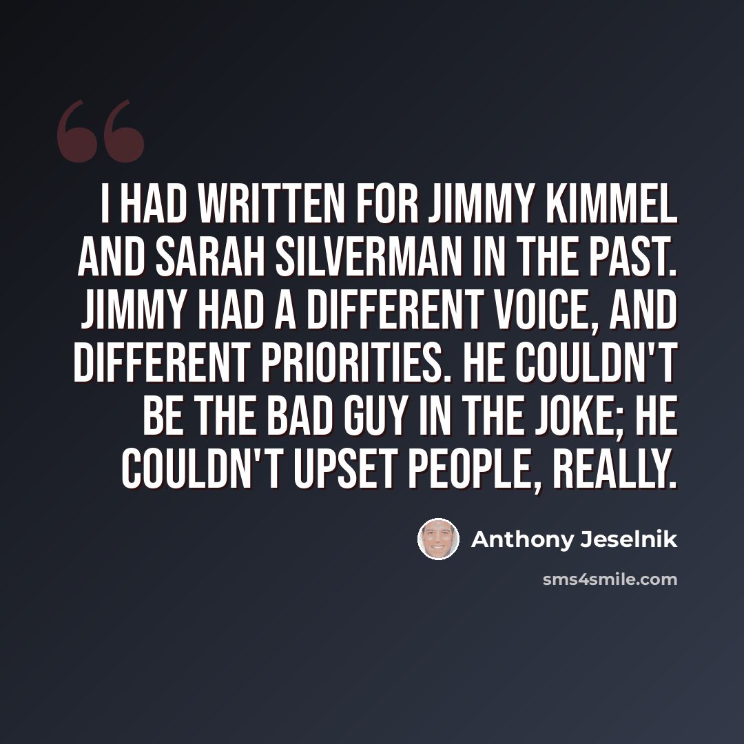 “I had written for Jimmy Kimmel and Sarah Silverman in the past. Jimmy had a different voice, and different priorities. He couldn't be the bad guy in the joke; he couldn't upset people, really.” quote by Anthony Jeselnik