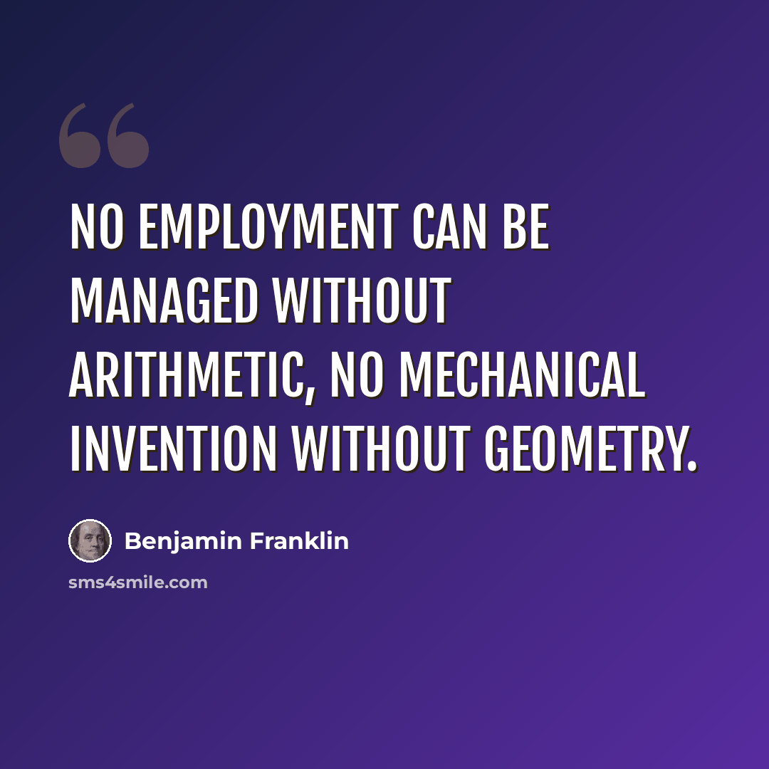 “No employment can be managed without arithmetic, no mechanical invention without geometry.” quote by Benjamin Franklin