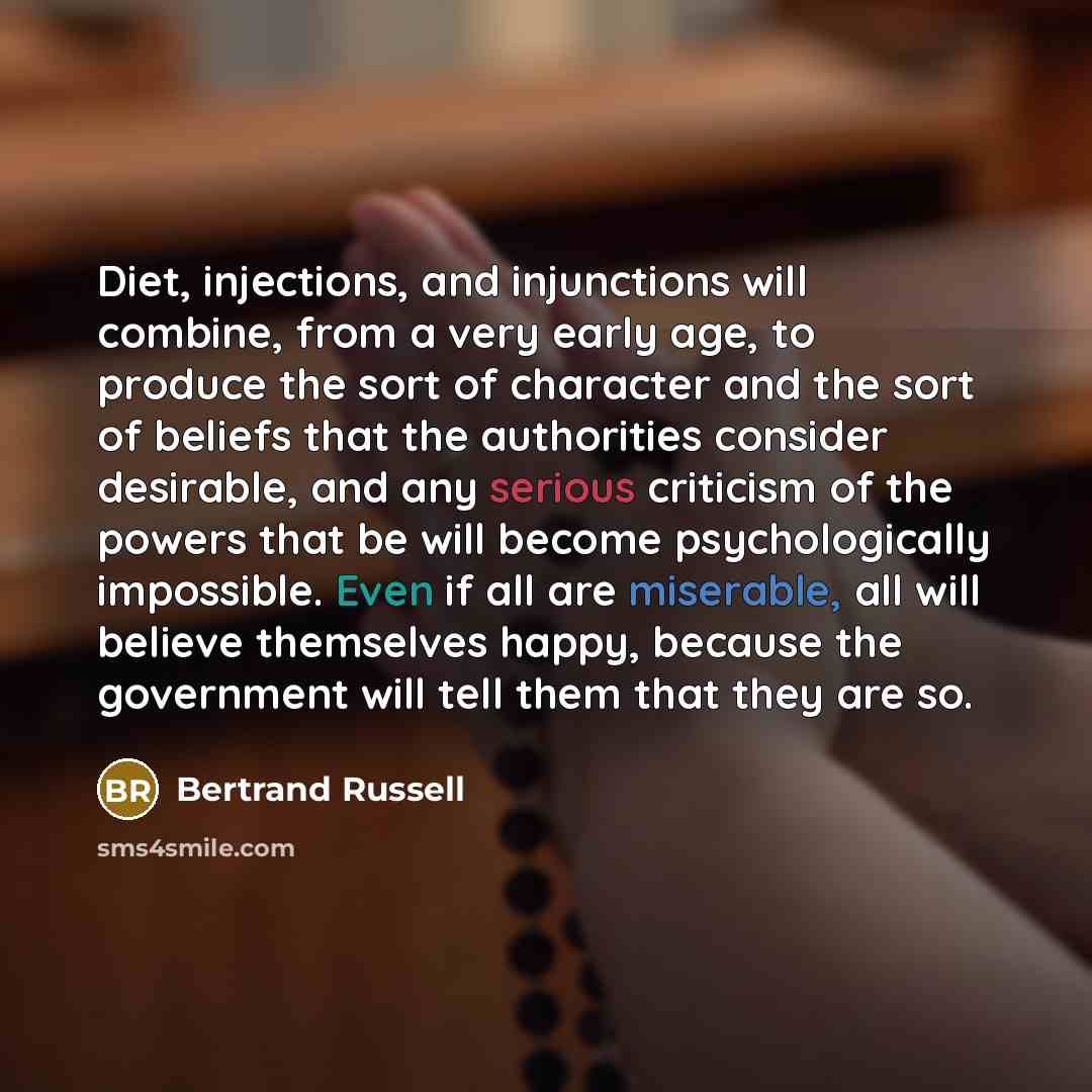 “Diet, injections, and injunctions will combine, from a very early age, to produce the sort of character and the sort of beliefs that the authorities consider desirable, and any serious criticism of the powers that be will become psychologically impossible. Even if all are miserable, all will…” quote by Bertrand Russell