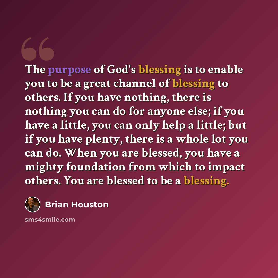 “The purpose of God's blessing is to enable you to be a great channel of blessing to others. If you have nothing, there is nothing you can do for anyone else; if you have a little, you can only help a little; but if you have plenty, there is a whole lot you can do. When you are blessed, you have a…” quote by Brian Houston