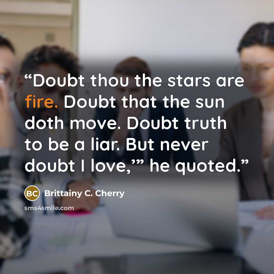 “Doubt thou the stars are fire. Doubt that the sun doth move. Doubt truth to be a liar. But never doubt I love,’” he quoted.” quote by Brittainy C. Cherry