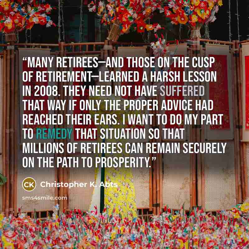 “Many retirees—and those on the cusp of retirement—learned a harsh lesson in 2008. They need not have suffered that way if only the proper advice had reached their ears. I want to do my part to remedy that situation so that millions of retirees can remain securely on the path to prosperity.” quote by Christopher K. Abts