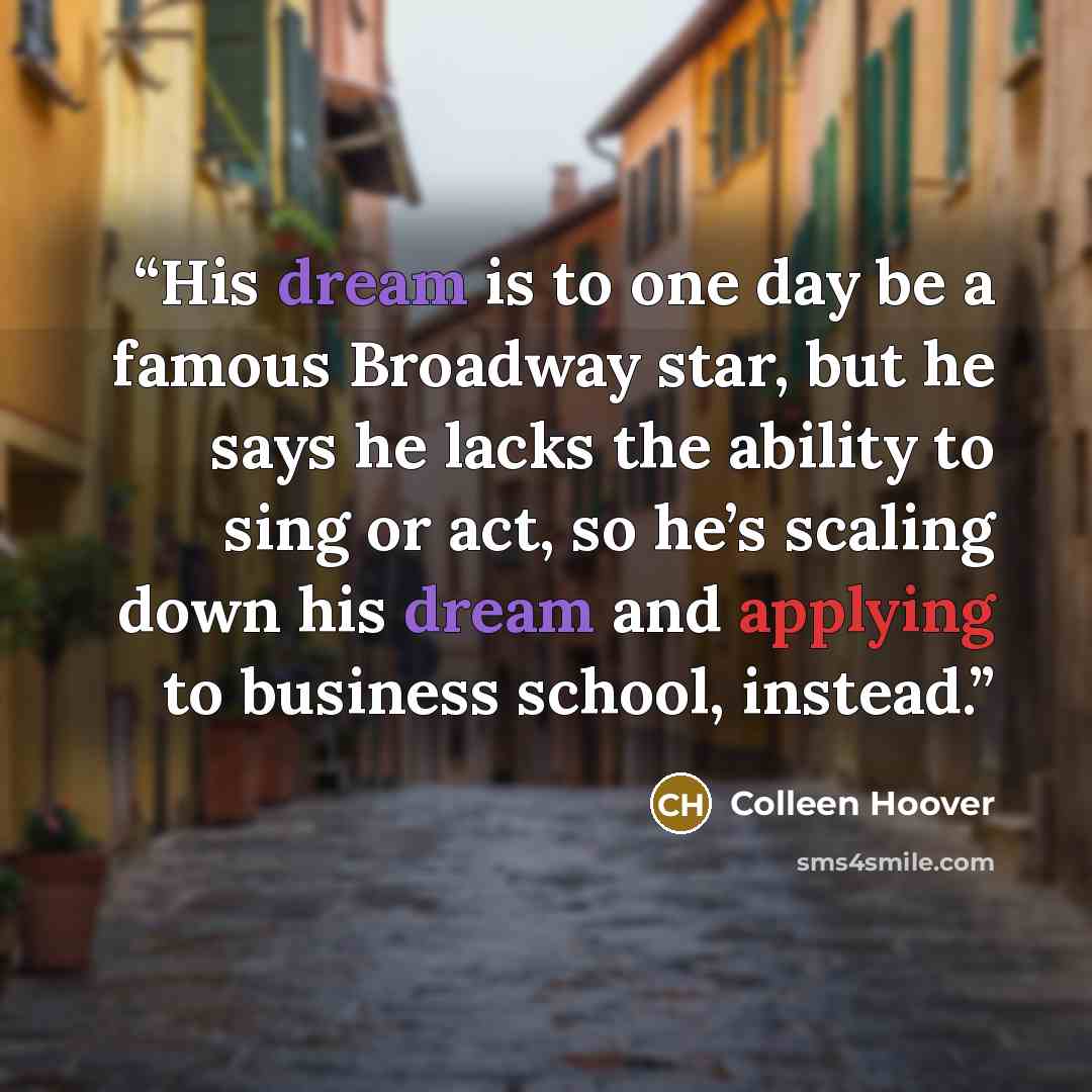 “His dream is to one day be a famous Broadway star, but he says he lacks the ability to sing or act, so he’s scaling down his dream and applying to business school, instead.” quote by Colleen Hoover