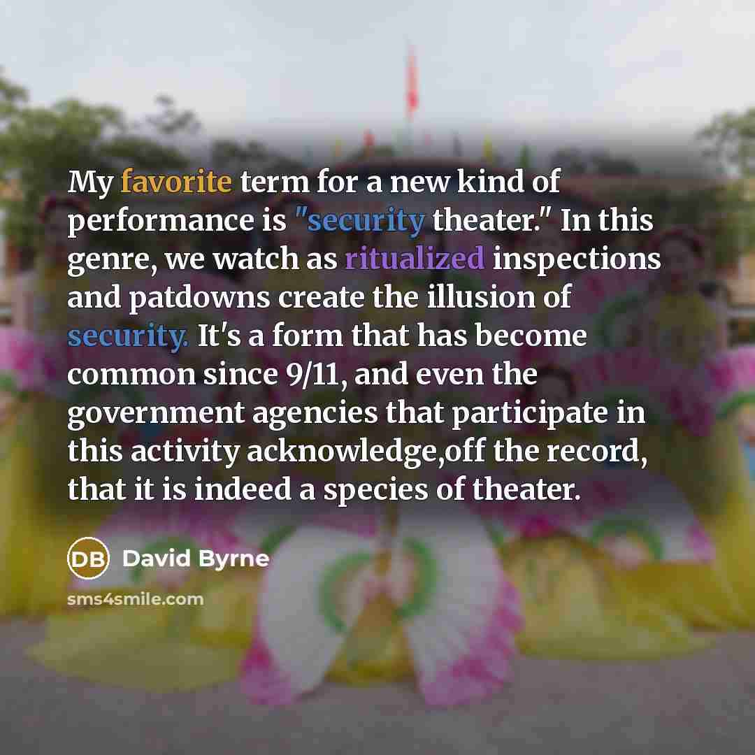 “My favorite term for a new kind of performance is "security theater." In this genre, we watch as ritualized inspections and patdowns create the illusion of security. It's a form that has become common since 9/11, and even the government agencies that participate in this activity acknowledge,off…” quote by David Byrne